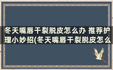 冬天嘴唇干裂脱皮怎么办 推荐护理小妙招(冬天嘴唇干裂脱皮怎么办 推荐护理小妙招)